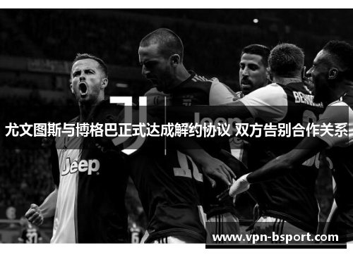 尤文图斯与博格巴正式达成解约协议 双方告别合作关系 尤文图斯与博格巴正式达成解约协议 双方告别合作关系