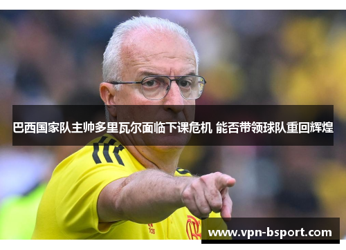 巴西国家队主帅多里瓦尔面临下课危机 能否带领球队重回辉煌 巴西国家队主帅多里瓦尔面临下课危机 能否带领球队重回辉煌