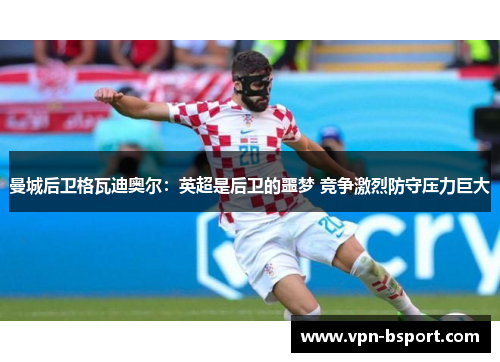 曼城后卫格瓦迪奥尔：英超是后卫的噩梦 竞争激烈防守压力巨大