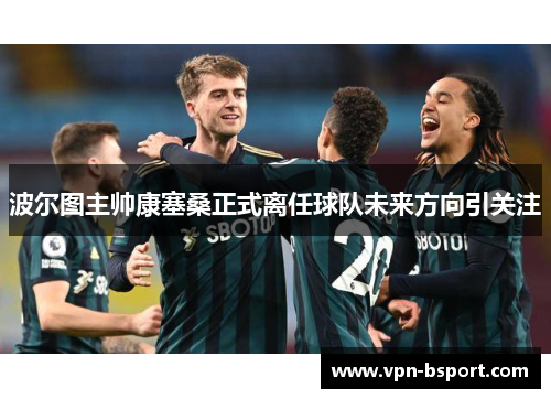 波尔图主帅康塞桑正式离任球队未来方向引关注 波尔图主帅康塞桑正式离任球队未来方向引关注