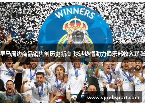 皇马周边商品销售创历史新高 球迷热情助力俱乐部收入暴涨 皇马周边商品销售创历史新高 球迷热情助力俱乐部收入暴涨