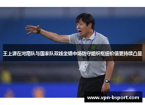 王上源在河南队与国家队双线坐镇中场防守组织枢纽价值更持续凸显