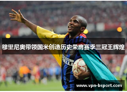 穆里尼奥带领国米创造历史荣膺赛季三冠王辉煌 穆里尼奥带领国米创造历史荣膺赛季三冠王辉煌