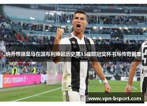 纳乔带领皇马在温布利捧起历史第15座欧冠奖杯书写传奇篇章 纳乔带领皇马在温布利捧起历史第15座欧冠奖杯书写传奇篇章