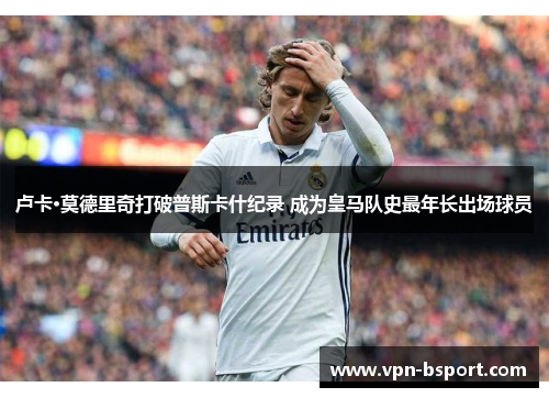 卢卡·莫德里奇打破普斯卡什纪录 成为皇马队史最年长出场球员