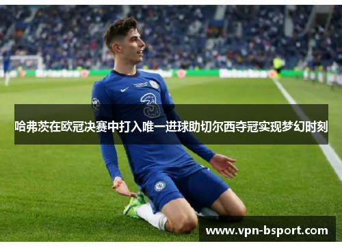 哈弗茨在欧冠决赛中打入唯一进球助切尔西夺冠实现梦幻时刻