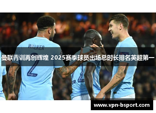 曼联青训再创辉煌 2025赛季球员出场总时长排名英超第一 曼联青训再创辉煌 2025赛季球员出场总时长排名英超第一
