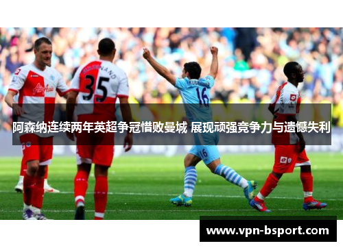 阿森纳连续两年英超争冠惜败曼城 展现顽强竞争力与遗憾失利 阿森纳连续两年英超争冠惜败曼城 展现顽强竞争力与遗憾失利