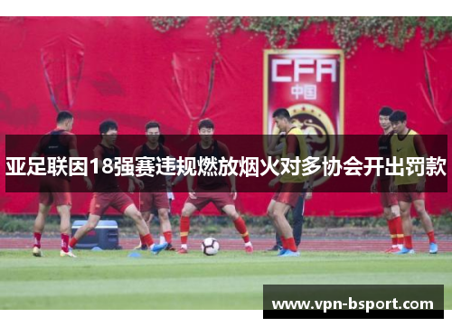 亚足联因18强赛违规燃放烟火对多协会开出罚款 亚足联因18强赛违规燃放烟火对多协会开出罚款